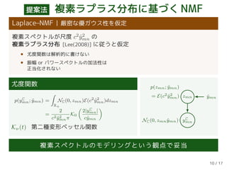 提案法 複素ラプラス分布に基づくNMF
Laplace–NMF 厳密な優ガウス性を仮定
複素スペクトルが尺度 c2
ˆy2
mn の
複素ラプラス分布 [Lee(2008)] に従うと仮定
• 尤度関数は解析的に書けない
• 振幅 or パワースペクトルの加法性は
正当化されない
尤度関数
p(yC
mn; ˆymn) =
R+
NC(0, zmn)E(c2
ˆy2
mn)dzmn
=
2
c2 ˆy2
mnπ
K0
2|yC
mn|
cˆymn
Kν(t) 第二種変形ベッセル関数
zmn ˆymn
yC
mn
p(zmn; ˆymn)
= E(c2 ˆy2
mn)
NC(0, zmn ˆymn)
複素スペクトルのモデリングという観点で妥当
10 / 17
 