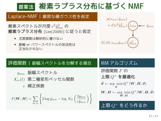 提案法 複素ラプラス分布に基づくNMF
Laplace–NMF 厳密な優ガウス性を仮定
複素スペクトルが尺度 c2
ˆy2
mn の
複素ラプラス分布 [Lee(2008)] に従うと仮定
• 尤度関数は解析的に書けない
• 振幅 or パワースペクトルの加法性は
正当化されない
zmn ˆymn
yC
mn
p(zmn; ˆymn)
= E(c2 ˆy2
mn)
NC(0, zmn ˆymn)
評価関数 振幅スペクトルを分解する場合
ymn 振幅スペクトル
Kν(t) 第二種変形ベッセル関数
c 補正係数
F(W , H) =
m,n
2 log ˆymn − log K0
2ymn
cˆymn
MM アルゴリズム
評価関数 F の
上限 Q+
を最適化
˜ϑ ← arg min
ϑ
Q+
(W , H, ϑ)
W , H ← arg min
W ,H
Q+
(W , H, ˜ϑ)
上限 Q+ をどう作るか
11 / 17
 