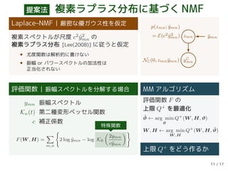 提案法 複素ラプラス分布に基づくNMF
Laplace–NMF 厳密な優ガウス性を仮定
複素スペクトルが尺度 c2
ˆy2
mn の
複素ラプラス分布 [Lee(2008)] に従うと仮定
• 尤度関数は解析的に書けない
• 振幅 or パワースペクトルの加法性は
正当化されない
zmn ˆymn
yC
mn
p(zmn; ˆymn)
= E(c2 ˆy2
mn)
NC(0, zmn ˆymn)
評価関数 振幅スペクトルを分解する場合
ymn 振幅スペクトル
Kν(t) 第二種変形ベッセル関数
c 補正係数
F(W , H) =
m,n
2 log ˆymn − log K0
2ymn
cˆymn
特殊関数
MM アルゴリズム
評価関数 F の
上限 Q+
を最適化
˜ϑ ← arg min
ϑ
Q+
(W , H, ϑ)
W , H ← arg min
W ,H
Q+
(W , H, ˜ϑ)
上限 Q+ をどう作るか
11 / 17
 