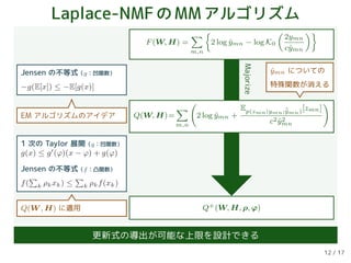 Laplace-NMFのMMアルゴリズム
F(W, H) =
m,n
2 log ˆymn − log K0
2ymn
cˆymn
Q+(W, H, ρ, ϕ)
Majorize
Q(W, H)=
m,n
2 log ˆymn +
Ep(zmn|ymn;˜ˆymn)[zmn]
c2 ˆy2
mn
Jensen の不等式（g：凹関数）
−g(E[x]) ≤ −E[g(x)]
1 次の Taylor 展開（g：凹関数）
g(x) ≤ g (ϕ)(x − ϕ) + g(ϕ)
Jensen の不等式（f：凸関数）
f( k ρkxk) ≤ k ρkf(xk)
EM アルゴリズムのアイデア
ˆymn についての
特殊関数が消える
Q(W , H) に適用
更新式の導出が可能な上限を設計できる
12 / 17
 