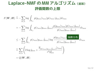 Laplace-NMFのMMアルゴリズム（追加）
評価関数の上限
F(W , H)
c
= −
m,n
log
R+
p(ymn|zmn)p(zmn; ˆymn)dzmn
= −
m,n
log
R+
p(zmn|ymn, ˜ˆymn)
p(ymn|zmn)p(zmn; ˆymn)
p(zmn|ymn, ˜ˆymn)
dzmn
≤ −
m,n R+
p(zmn|ymn, ˜ˆymn) log
p(ymn|zmn) 指数分布
p(zmn|ymn, ˜ˆymn)
dzmn
c
=
m,n
2 log ˆymn +
Ep(zmn|ymn;˜ˆymn)[zmn]
c2 ˆy2
mn
= Q(W , H)
13 / 17
 