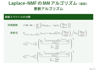 Laplace-NMFのMMアルゴリズム（追加）
更新アルゴリズム
振幅スペクトルの分解
評価関数 F(W , H) =
m,n
2 log ˆymn − log K0
2ymn
cˆymn
更新式 E
p(zmn|ymn;ˆy
(t)
mn)
[zmn] = cymn ˆy
(t)
mnK1
2ymn
cˆy
(t)
mn
K0
2ymn
cˆy
(t)
mn
w
(t+1)
mk = w
(t)
mk




n
E
p(zmn|ymn;ˆy
(t)
mn)
[zmn]
c2 ˆy
(t)
mn
3
h
(t)
kn
n
h
(t)
kn
ˆy
(t)
mn




1
3
h
(t+1)
kn = h
(t)
kn




m
E
p(zmn|ymn;ˆy
(t)
mn)
[zmn]
c2 ˆy
(t)
mn
3
w
(t)
mk
m
w
(t)
mk
ˆy
(t)
mn




1
3
14 / 17
 
