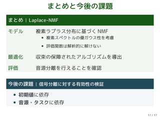 まとめと今後の課題
まとめ Laplace-NMF
モデル 複素ラプラス分布に基づく NMF
• 複素スペクトルの優ガウス性を考慮
• 評価関数は解析的に解けない
最適化 収束の保障されたアルゴリズムを導出
評価 音源分離を行えることを確認
今後の課題 信号分離に対する有効性の検証
• 初期値に依存
• 音源・タスクに依存
17 / 17
 