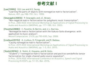 参考文献 I
[Lee(1999)] D.D. Lee and H.S. Seung.
“Learning the parts of objects with nonnegative matrix factorization”.
Nature, 401, pp.788–791, Oct. 1999.
[Smaragdis(2003)] P. Smaragdis and J.C. Brown.
“Non-negative matrix factorization for polyphonic music transcription”.
In Proc. 2003 IEEE International Workshop on Applications of Signal Processing to
Audio and Acoustics (WASPAA), pp. 177–180, Oct. 2003.
[Fevotte(2008)] C. Fevotte, N. Bertin, and J. L. Durrieu.
“Nonnegative matrix factorization with the Itakura-Saito divergence: with
application to music analysis”.
Neural Computation, 21(3), pp.793–830, Sep. 2008.
[Liutkus(2015)] A. Liutkus, D. Fitzgerald, and R. Badeau.
“Cauchy nonnegative matrix factorization”.
In Proc. 2015 IEEE International Workshop on Applications of Signal Processing to
Audio and Acoustics (WASPAA), pp. 1–5, Oct. 2015.
[Yoshii(2016)] K. Yoshii, K. Itoyama, and M. Goto.
“Student’s T nonnegative matrix factorization and positive semidefinite tensor
factorization for single-channel audio source separation”.
In Proc. 2016 IEEE International Conference on Acoustics, Speech and Signal
Processing (ICASSP), pp. 51–55, Mar. 2016.
 