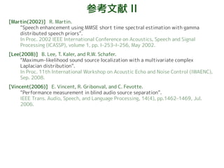 参考文献 II
[Martin(2002)] R. Martin.
“Speech enhancement using MMSE short time spectral estimation with gamma
distributed speech priors”.
In Proc. 2002 IEEE International Conference on Acoustics, Speech and Signal
Processing (ICASSP), volume 1, pp. I–253–I–256, May 2002.
[Lee(2008)] B. Lee, T. Kaler, and R.W. Schafer.
“Maximum-likelihood sound source localization with a multivariate complex
Laplacian distribution”.
In Proc. 11th International Workshop on Acoustic Echo and Noise Control (IWAENC),
Sep. 2008.
[Vincent(2006)] E. Vincent, R. Gribonval, and C. Fevotte.
“Performance measurement in blind audio source separation”.
IEEE Trans. Audio, Speech, and Language Processing, 14(4), pp.1462–1469, Jul.
2006.
 