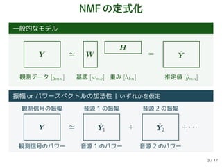 NMFの定式化
一般的なモデル
Y W
H
ˆY=
観測データ [ymn] 基底 [wmk] 重み [hkn] 推定値 [ˆymn]
振幅 or パワースペクトルの加法性 いずれかを仮定
Y ˆY1
ˆY2 + · · ·+
観測信号の振幅 音源 1 の振幅 音源 2 の振幅
観測信号のパワー 音源 1 のパワー 音源 2 のパワー
3 / 17
 