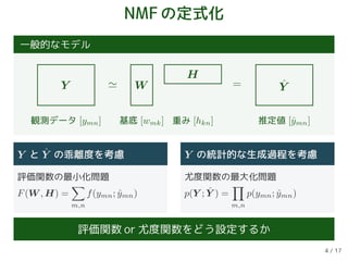 NMFの定式化
一般的なモデル
Y W
H
ˆY=
観測データ [ymn] 基底 [wmk] 重み [hkn] 推定値 [ˆymn]
Y と ˆY の乖離度を考慮
評価関数の最小化問題
F(W , H) =
m,n
f(ymn; ˆymn)
Y の統計的な生成過程を考慮
尤度関数の最大化問題
p(Y ; ˆY ) =
m,n
p(ymn; ˆymn)
評価関数 or 尤度関数をどう設定するか
4 / 17
 