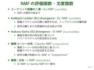 NMFの評価関数・尤度関数
• ユークリッド距離の二乗：Eu–NMF [Lee(1999)]
NMF の歴史の始まり
• Kullback–Leibler (KL) divergence：KL–NMF [Lee(1999)]
振幅スペクトルの分解に適用すれば，トップクラスの分離性能
信号分離における理論的な妥当性は不明
• Itakura–Saito (IS) divergence：IS–NMF [Fevotte(2008)]
複素正規分布の再生性に基づいて
パワースペクトルの加法性を正当化
• 複素コーシー分布：Cauchy–NMF [Liutkus(2015)]
複素コーシー分布の再生性に基づいて
振幅スペクトルの加法性を正当化
信号分離の性能は KL–NMF と “Competitive”
• 複素 t 分布：t–NMF [Yoshii(2016)]
IS–NMF と Cauchy–NMF の一般化
5 / 17
 