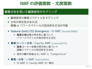 NMFの評価関数・尤度関数
複素分布を用いた観測信号のモデリング
• 観測信号の複素スペクトルをモデリング
• 分布の再生性があれば，
振幅 or パワースペクトルの加法性を正当化可能
• Itakura–Saito (IS) divergence：IS–NMF [Fevotte(2008)]
複素正規分布の再生性に基づいて
パワースペクトルの加法性を正当化
• 複素コーシー分布：Cauchy–NMF [Liutkus(2015)]
複素コーシー分布の再生性に基づいて
振幅スペクトルの加法性を正当化
信号分離の性能は KL–NMF と “Competitive”
• 複素 t 分布：t–NMF [Yoshii(2016)]
IS–NMF と Cauchy–NMF の一般化
5 / 17
 