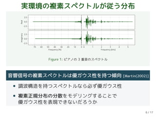 実環境の複素スペクトルが従う分布
-2.5
0.0
2.5
Real
010203040506070
Frequency [%]
-2.5
0.0
2.5
Imaginary
0 1 2 3 4 5
Frequency [kHz]
Figure 1: ピアノの 3 重音のスペクトル
音響信号の複素スペクトルは優ガウス性を持つ傾向 [Martin(2002)]
• 調波構造を持つスペクトルなら必ず優ガウス性
• 複素正規分布の分散をモデリングすることで
優ガウス性を表現できないだろうか
6 / 17
 