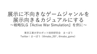 展示に不向きなゲームジャンルを
展示向き＆カジュアルにする
～戦略SLG『Active War Simulation』を例に～
東京工業大学ロボット技術研究会 まーぼう
Twitter：まーぼう（@mabo_207 , @mabo_game）
 