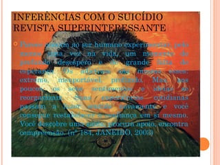 INFERÊNCIAS COM O SUICÍDIO
REVISTA SUPERINTERESSANTE
 Parece comum ao ser humano experimentar, pelo
menos uma vez na vida, um momento de
profundo desespero e de grande falta de
esperança. Os adjetivos são mesmo esses:
extremo, insuportável, profundo. Mas, aos
poucos, os seus sentimentos e ideias se
reorganizam. Suas experiências cotidianas
passam a fazer sentido novamente e você
consegue restabelecer a confiança em si mesmo.
Você descobre uma saída, procura apoio, encontra
compreensão. (n° 184, JANEIRO, 2003)
 
