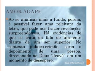 AMOR ÁGAPE
Ao se analisar mais a fundo, porém,
é possível fazer uma releitura da
letra, que pode nos trazer revelações
surpreendentes. Há evidências de
que se trata da fala de um ente
diante de um ser superior. No
contexto judaico-cristão, seria o
depoimento de uma pessoa,
direcionado ao Deus “Jeová” em um
momento de desespero.
 