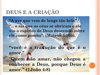 DEUS E A CRIAÇÃO
 “A ave que vem de longe tão bela”
 “... e eis que os céus se abriram e ele
viu o espírito de Deus descendo sobre
ele como pomba”. (Mateus 3:16b).
“você é a tradução do que é o
amor.”
“Quem não amar, não chegou a
conhecer a Deus, porque Deus é
amor.” (1João 4:8)
 