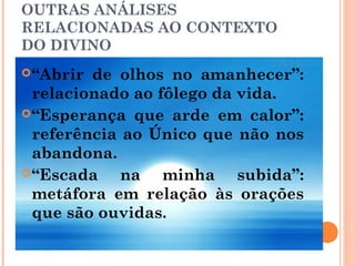 OUTRAS ANÁLISES
RELACIONADAS AO CONTEXTO
DO DIVINO
“Abrir de olhos no amanhecer”:
relacionado ao fôlego da vida.
“Esperança que arde em calor”:
referência ao Único que não nos
abandona.
“Escada na minha subida”:
metáfora em relação às orações
que são ouvidas.
 