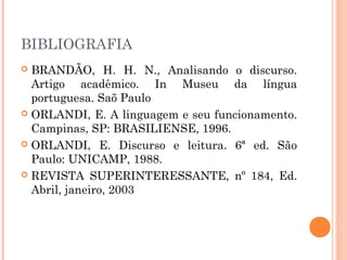 BIBLIOGRAFIA
 BRANDÃO, H. H. N., Analisando o discurso.
Artigo acadêmico. In Museu da língua
portuguesa. Saõ Paulo
 ORLANDI, E. A linguagem e seu funcionamento.
Campinas, SP: BRASILIENSE, 1996.
 ORLANDI, E. Discurso e leitura. 6ª ed. São
Paulo: UNICAMP, 1988.
 REVISTA SUPERINTERESSANTE, nº 184, Ed.
Abril, janeiro, 2003
 