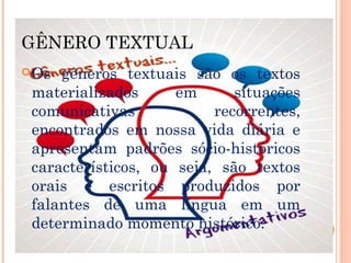 GÊNERO TEXTUAL
Os gêneros textuais são os textos
materializados em situações
comunicativas recorrentes,
encontrados em nossa vida diária e
apresentam padrões sócio-históricos
característicos, ou seja, são textos
orais e escritos produzidos por
falantes de uma língua em um
determinado momento histórico.
 