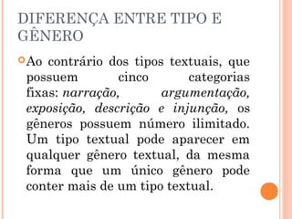 DIFERENÇA ENTRE TIPO E
GÊNERO
Ao contrário dos tipos textuais, que
possuem cinco categorias
fixas: narração, argumentação,
exposição, descrição e injunção, os
gêneros possuem número ilimitado.
Um tipo textual pode aparecer em
qualquer gênero textual, da mesma
forma que um único gênero pode
conter mais de um tipo textual.
 