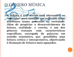 O GÊNERO MÚSICA
 A música é sem dúvida uma alternativa ou
“caminho” para auxiliar nas reflexões sobre
diferentes temas presentes na sociedade.
Além de propiciar o desenvolvimento da
leitura, oralidade  e escrita, é um dos
gêneros textuais com características
específicas, carregada de palavras em
sentido conotativo, que  possibilita uma
leitura crítica e interpretativa, objetivando
à formação de leitores mais aguçados.
 