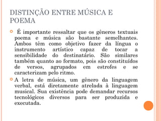 DISTINÇÃO ENTRE MÚSICA E
POEMA
 É importante ressaltar que os gêneros textuais
poema e música são bastante semelhantes.
Ambos têm como objetivo fazer da língua o
instrumento artístico capaz de tocar a
sensibilidade do destinatário. São similares
também quanto ao formato, pois são constituídos
de versos, agrupados em estrofes e se
caracterizam pelo ritmo.
 A letra de música, um gênero da linguagem
verbal, está diretamente atrelada à linguagem
musical. Sua existência pode demandar recursos
tecnológicos diversos para ser produzida e
executada.
 
