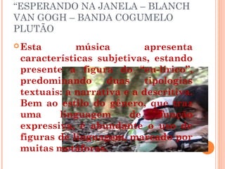 “ESPERANDO NA JANELA – BLANCH
VAN GOGH – BANDA COGUMELO
PLUTÃO
Esta música apresenta
características subjetivas, estando
presente a figura do “eu-lírico”,
predominando duas tipologias
textuais: a narrativa e a descritiva.
Bem ao estilo do gênero, que traz
uma linguagem de função
expressiva, é abundante o uso de
figuras de linguagem, marcado por
muitas metáforas.
 