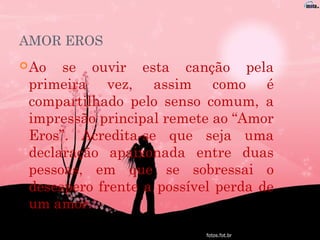 AMOR EROS
Ao se ouvir esta canção pela
primeira vez, assim como é
compartilhado pelo senso comum, a
impressão principal remete ao “Amor
Eros”. Acredita-se que seja uma
declaração apaixonada entre duas
pessoas, em que se sobressai o
desespero frente a possível perda de
um amor.
 