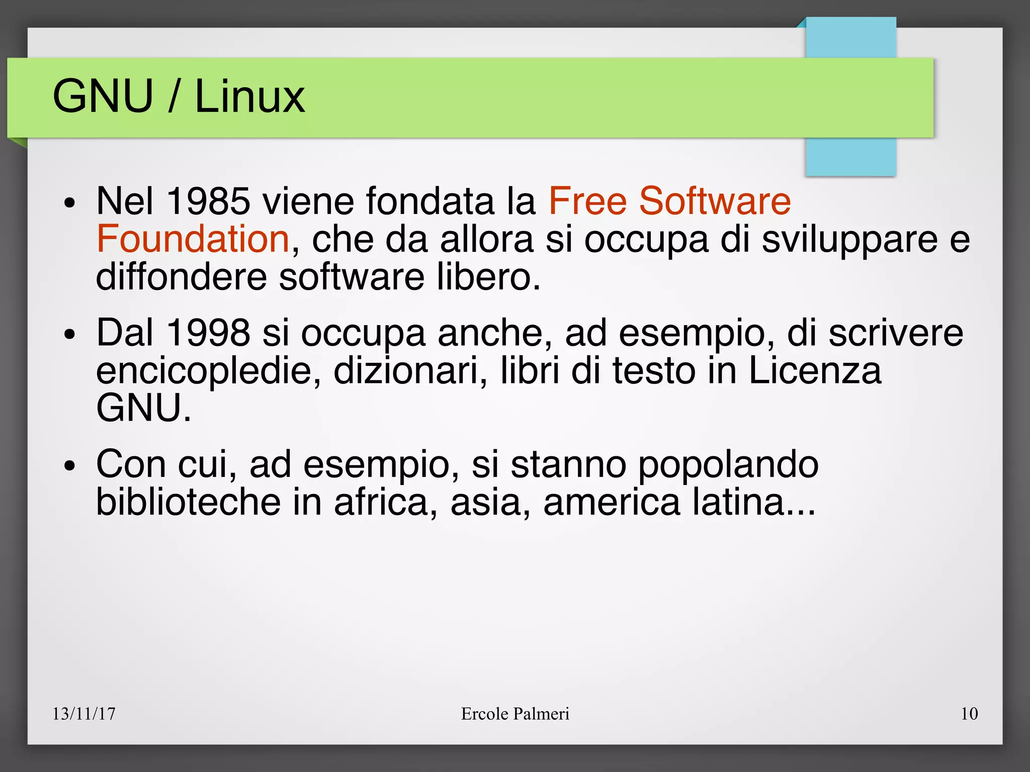 13/11/17 Ercole Palmeri 10
GNU / Linux
● Nel 1985 viene fondata la Free Software
Foundation, che da allora si occupa di sviluppare e
diffondere software libero.
● Dal 1998 si occupa anche, ad esempio, di scrivere
encicopledie, dizionari, libri di testo in Licenza
GNU.
● Con cui, ad esempio, si stanno popolando
biblioteche in africa, asia, america latina...
 
