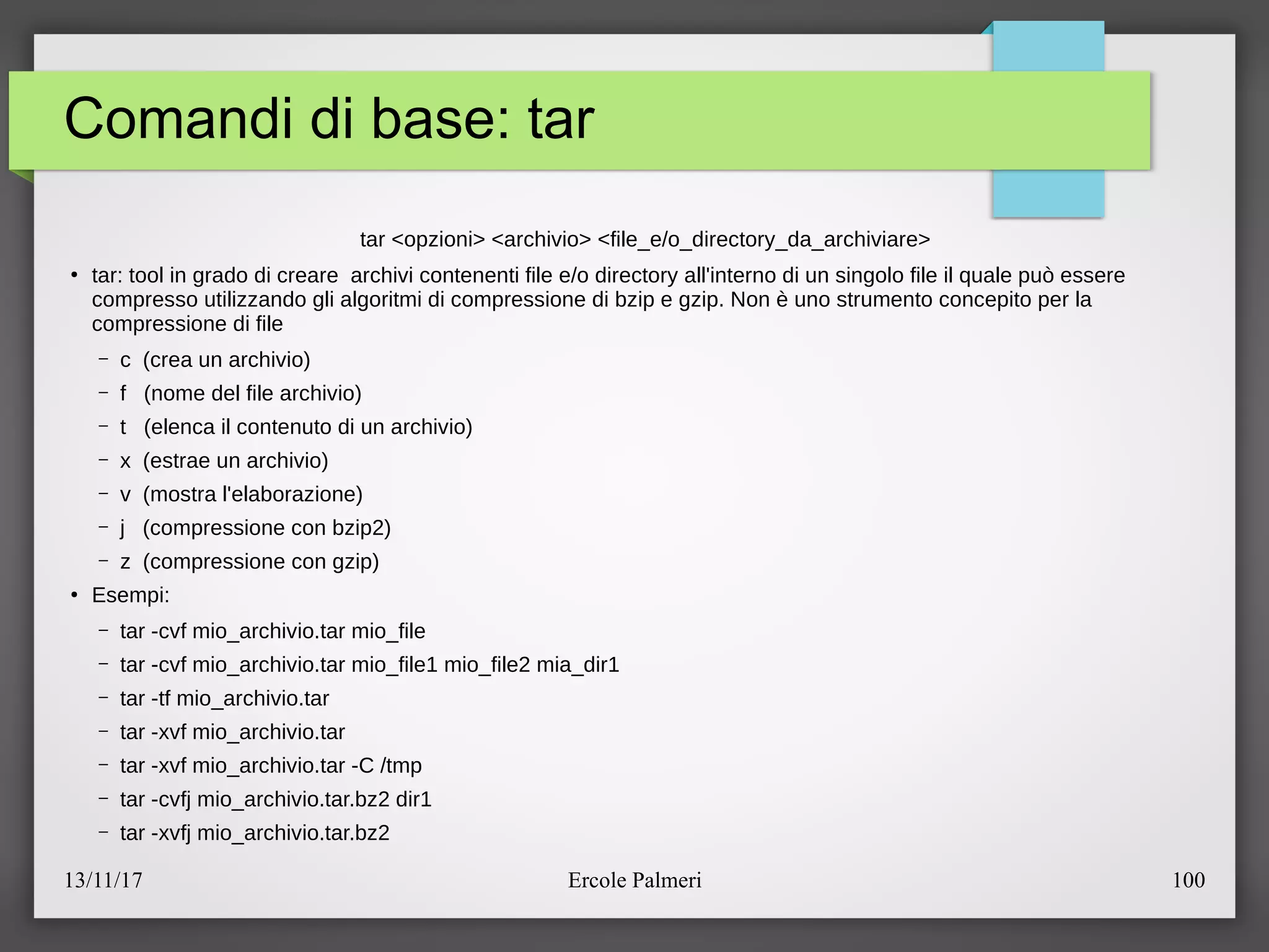 13/11/17 Ercole Palmeri 100
Comandi di base: tar
tar <opzioni> <archivio> <file_eeo_directory_da_archiviare>
●
tar: tool in grado di creare archivi contenenti file eeo directory all'interno di un singolo file il quale puo essere
compresso utilizzando gli algoritmi di compressione di bzip e gzip. Non e uno strumento concepito per la
compressione di file
– c (crea un archivio)
– f (nome del file archivio)
– t (elenca il contenuto di un archivio)
– x (estrae un archivio)
– v (mostra l'elaborazione)
– j (compressione con bzip2)
– z (compressione con gzip)
●
Esempi:
– tar -cvf mio_archivio.tar mio_file
– tar -cvf mio_archivio.tar mio_file1 mio_file2 mia_dir1
– tar -tf mio_archivio.tar
– tar -xvf mio_archivio.tar
– tar -xvf mio_archivio.tar -C etmp
– tar -cvfj mio_archivio.tar.bz2 dir1
– tar -xvfj mio_archivio.tar.bz2
 