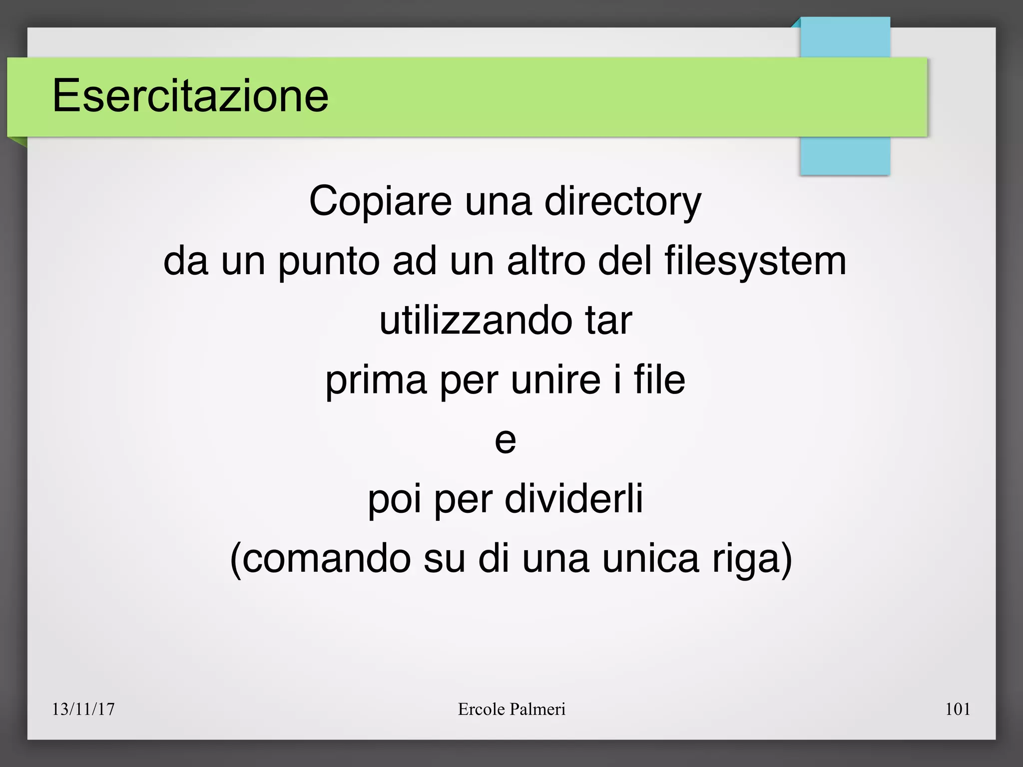 13/11/17 Ercole Palmeri 101
Esercitazione
Copiare una directory
da un punto ad un altro del flesystem
utilizzando tar
prima per unire i fle
e
poi per dividerli
(comando su di una unica riga)
 