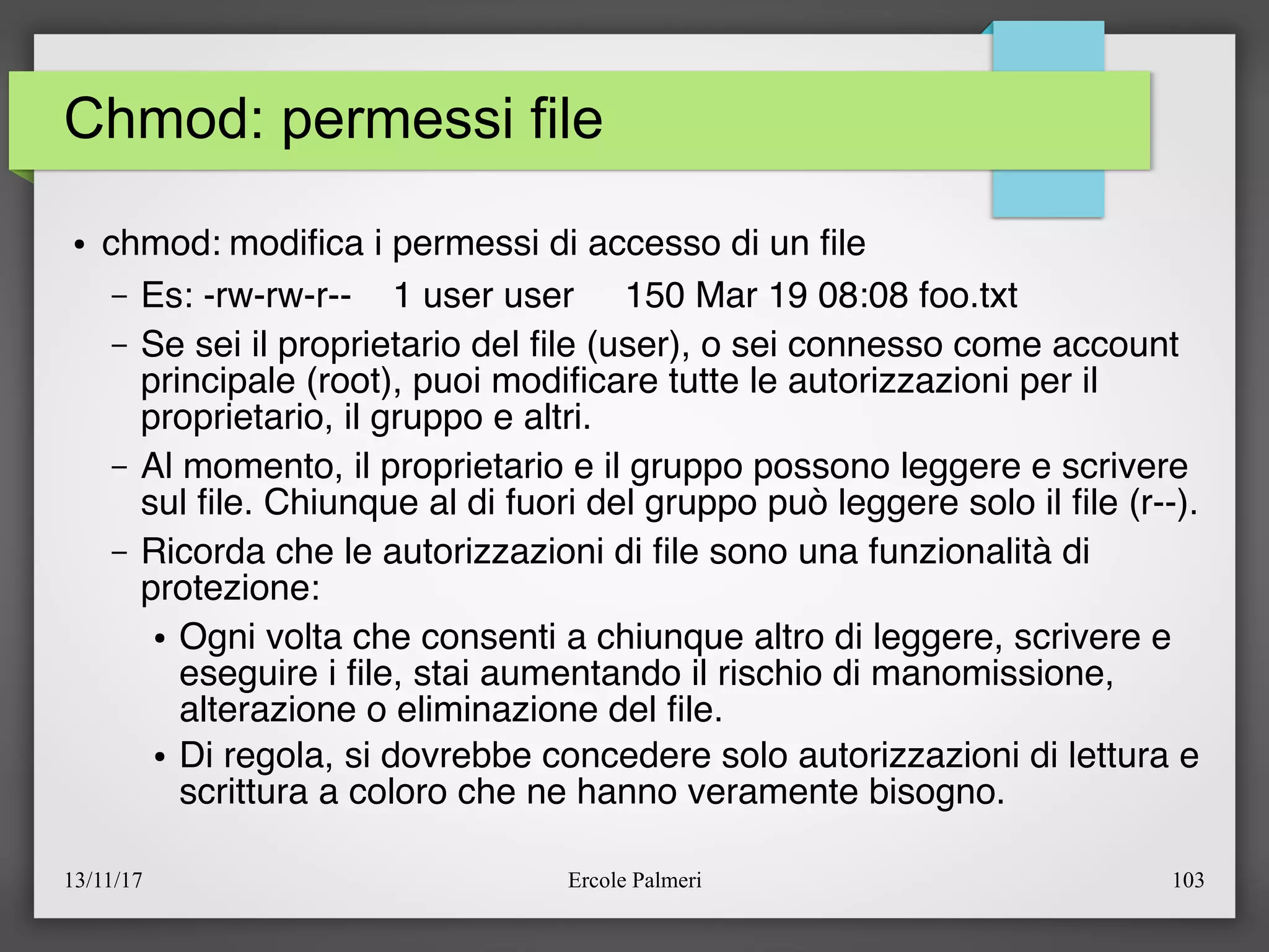 13/11/17 Ercole Palmeri 103
Chmod: permessi file
● chmod: modifca i permessi di accesso di un fle
– Es: -rw-rw-r-- 1 user user 150 Mar 19 08:08 foo.txt
– Se sei il proprietario del fle (user), o sei connesso come account
principale (root), puoi modifcare tutte le autorizzazioni per il
proprietario, il gruppo e altri.
– Al momento, il proprietario e il gruppo possono leggere e scrivere
sul fle. Chiunque al di fuori del gruppo può leggere solo il fle (r--).
– Ricorda che le autorizzazioni di fle sono una funzionalità di
protezione:
● Ogni volta che consenti a chiunque altro di leggere, scrivere e
eseguire i fle, stai aumentando il rischio di manomissione,
alterazione o eliminazione del fle.
● Di regola, si dovrebbe concedere solo autorizzazioni di lettura e
scrittura a coloro che ne hanno veramente bisogno.
 