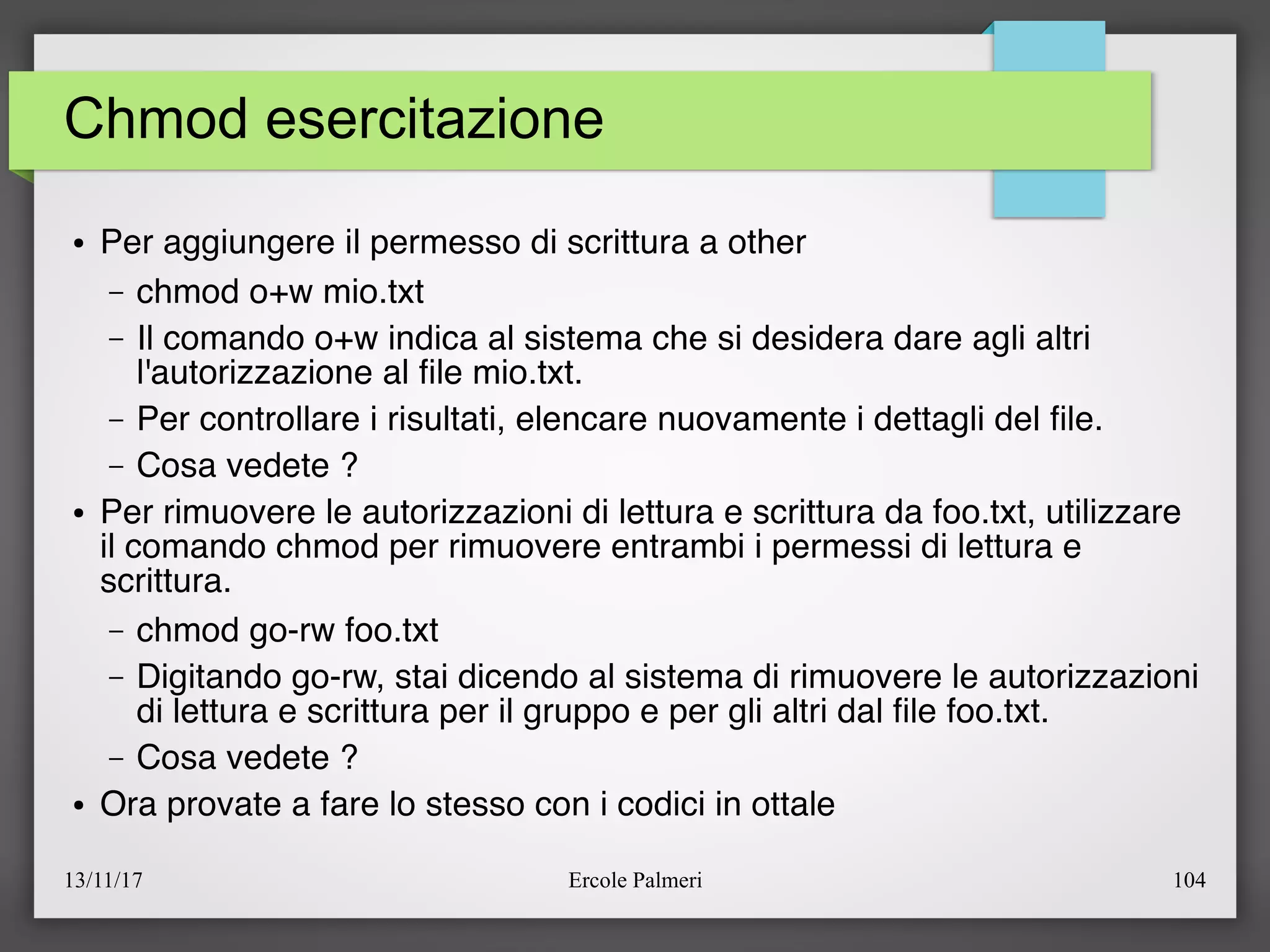 13/11/17 Ercole Palmeri 104
Chmod esercitazione
● Per aggiungere il permesso di scrittura a other
– chmod o+w mio.txt
– Il comando o+w indica al sistema che si desidera dare agli altri
l'autorizzazione al fle mio.txt.
– Per controllare i risultati, elencare nuovamente i dettagli del fle.
– Cosa vedete ?
● Per rimuovere le autorizzazioni di lettura e scrittura da foo.txt, utilizzare
il comando chmod per rimuovere entrambi i permessi di lettura e
scrittura.
– chmod go-rw foo.txt
– Digitando go-rw, stai dicendo al sistema di rimuovere le autorizzazioni
di lettura e scrittura per il gruppo e per gli altri dal fle foo.txt.
– Cosa vedete ?
● Ora provate a fare lo stesso con i codici in ottale
 