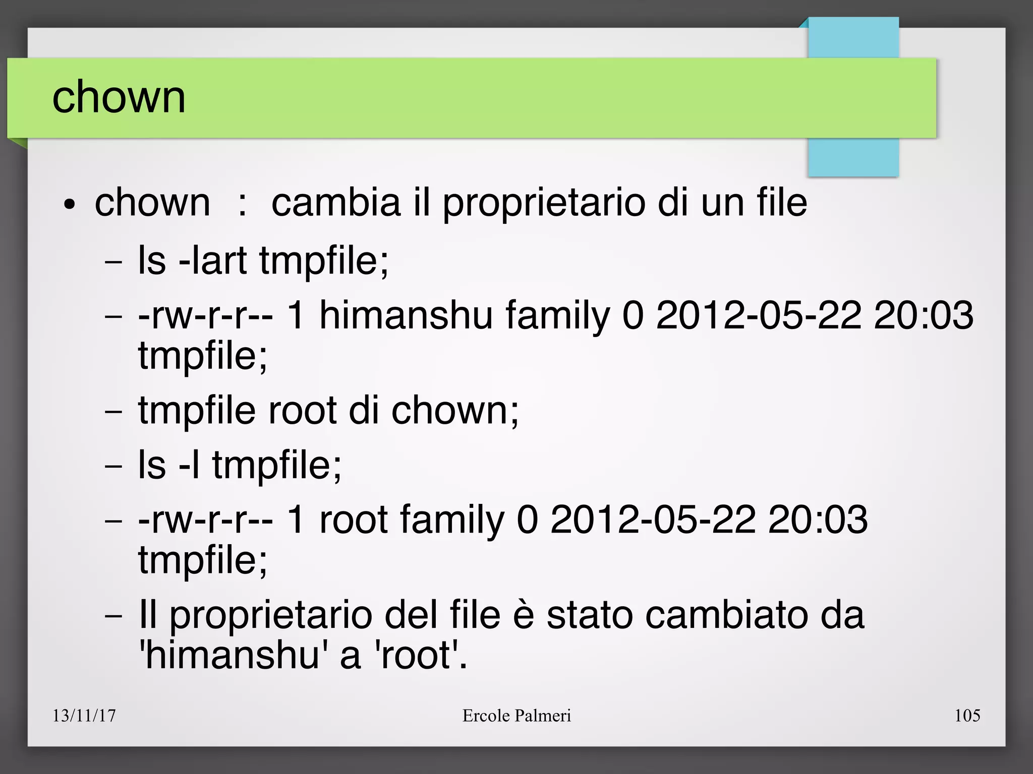 13/11/17 Ercole Palmeri 105
chown
● chown : cambia il proprietario di un fle
– ls -lart tmpfle;
– -rw-r-r-- 1 himanshu family 0 2012-05-22 20:03
tmpfle;
– tmpfle root di chown;
– ls -l tmpfle;
– -rw-r-r-- 1 root family 0 2012-05-22 20:03
tmpfle;
– Il proprietario del fle è stato cambiato da
'himanshu' a 'root'.
 