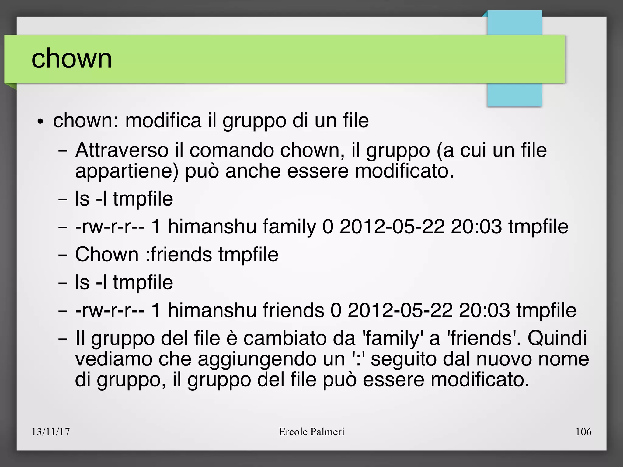 13/11/17 Ercole Palmeri 106
chown
● chown: modifca il gruppo di un fle
– Attraverso il comando chown, il gruppo (a cui un fle
appartiene) può anche essere modifcato.
– ls -l tmpfle
– -rw-r-r-- 1 himanshu family 0 2012-05-22 20:03 tmpfle
– Chown :friends tmpfle
– ls -l tmpfle
– -rw-r-r-- 1 himanshu friends 0 2012-05-22 20:03 tmpfle
– Il gruppo del fle è cambiato da 'family' a 'friends'. Quindi
vediamo che aggiungendo un ':' seguito dal nuovo nome
di gruppo, il gruppo del fle può essere modifcato.
 