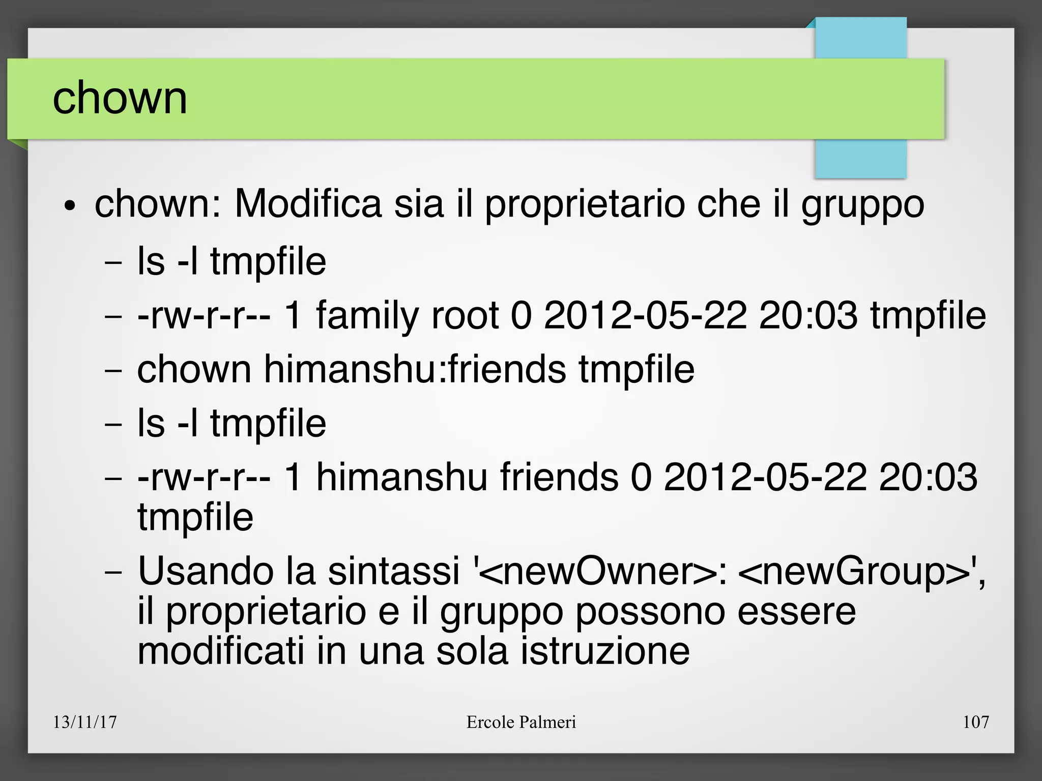 13/11/17 Ercole Palmeri 107
chown
● chown: Modifca sia il proprietario che il gruppo
– ls -l tmpfle
– -rw-r-r-- 1 family root 0 2012-05-22 20:03 tmpfle
– chown himanshu:friends tmpfle
– ls -l tmpfle
– -rw-r-r-- 1 himanshu friends 0 2012-05-22 20:03
tmpfle
– Usando la sintassi '<newOwner>: <newGroup>',
il proprietario e il gruppo possono essere
modifcati in una sola istruzione
 
