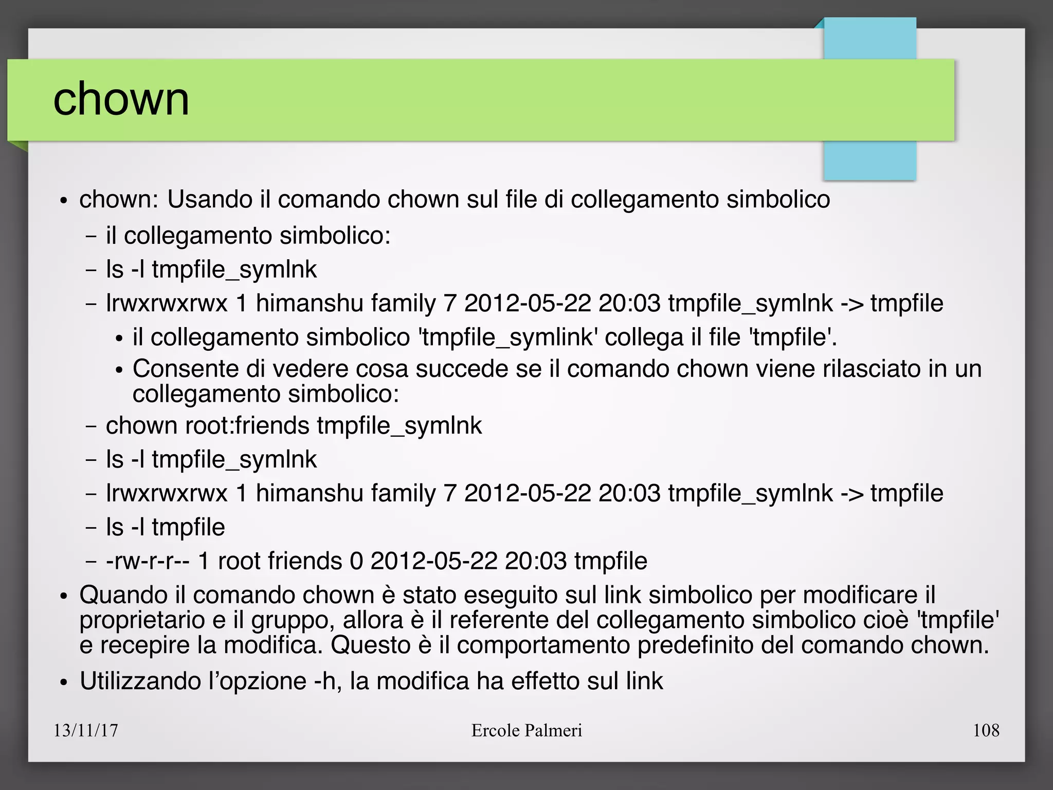 13/11/17 Ercole Palmeri 108
chown
● chown: Usando il comando chown sul fle di collegamento simbolico
– il collegamento simbolico:
– ls -l tmpfle_symlnk
– lrwxrwxrwx 1 himanshu family 7 2012-05-22 20:03 tmpfle_symlnk -> tmpfle
● il collegamento simbolico 'tmpfle_symlink' collega il fle 'tmpfle'.
● Consente di vedere cosa succede se il comando chown viene rilasciato in un
collegamento simbolico:
– chown root:friends tmpfle_symlnk
– ls -l tmpfle_symlnk
– lrwxrwxrwx 1 himanshu family 7 2012-05-22 20:03 tmpfle_symlnk -> tmpfle
– ls -l tmpfle
– -rw-r-r-- 1 root friends 0 2012-05-22 20:03 tmpfle
● Quando il comando chown è stato eseguito sul link simbolico per modifcare il
proprietario e il gruppo, allora è il referente del collegamento simbolico cioè 'tmpfle'
e recepire la modifca. Questo è il comportamento predefnito del comando chown.
● Utilizzando l’opzione -h, la modifca ha effetto sul link
 