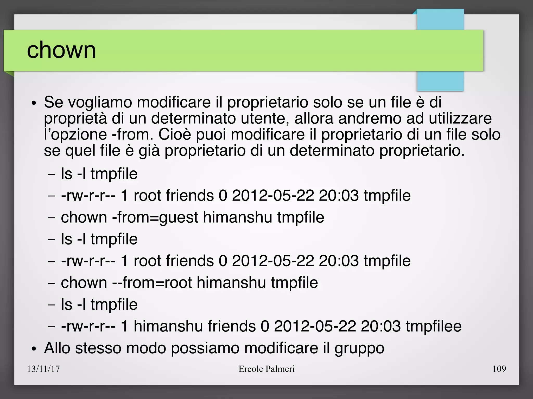 13/11/17 Ercole Palmeri 109
chown
● Se vogliamo modifcare il proprietario solo se un fle è di
proprietà di un determinato utente, allora andremo ad utilizzare
l’opzione -from. Cioè puoi modifcare il proprietario di un fle solo
se quel fle è già proprietario di un determinato proprietario.
– ls -l tmpfle
– -rw-r-r-- 1 root friends 0 2012-05-22 20:03 tmpfle
– chown -from=guest himanshu tmpfle
– ls -l tmpfle
– -rw-r-r-- 1 root friends 0 2012-05-22 20:03 tmpfle
– chown --from=root himanshu tmpfle
– ls -l tmpfle
– -rw-r-r-- 1 himanshu friends 0 2012-05-22 20:03 tmpflee
● Allo stesso modo possiamo modifcare il gruppo
 