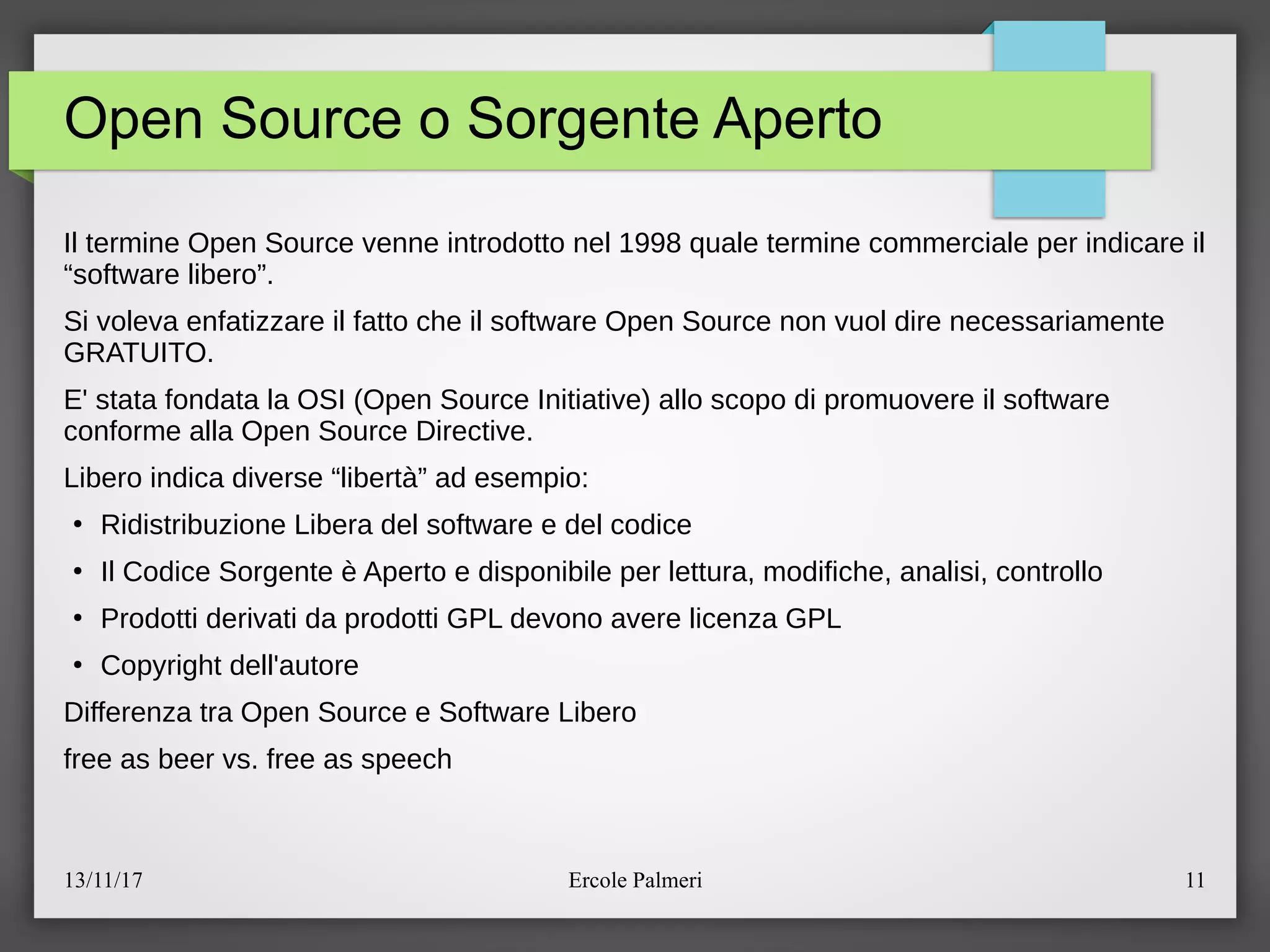 13/11/17 Ercole Palmeri 11
Open Source o Sorgente Aperto
Il termine Open Source venne introdotto nel 1998 quale termine commerciale per indicare il
“software libero”.
Si voleva enfatizzare il fatto che il software Open Source non vuol dire necessariamente
GRATUITO.
E' stata fondata la OSI (Open Source Initiative) allo scopo di promuovere il software
conforme alla Open Source Directive.
Libero indica diverse “liberta” ad esempio:
●
Ridistribuzione Libera del software e del codice
●
Il Codice Sorgente e Aperto e disponibile per lettura, modifiche, analisi, controllo
●
Prodotti derivati da prodotti GPL devono avere licenza GPL
●
Copyright dell'autore
Differenza tra Open Source e Software Libero
free as beer vs. free as speech
 