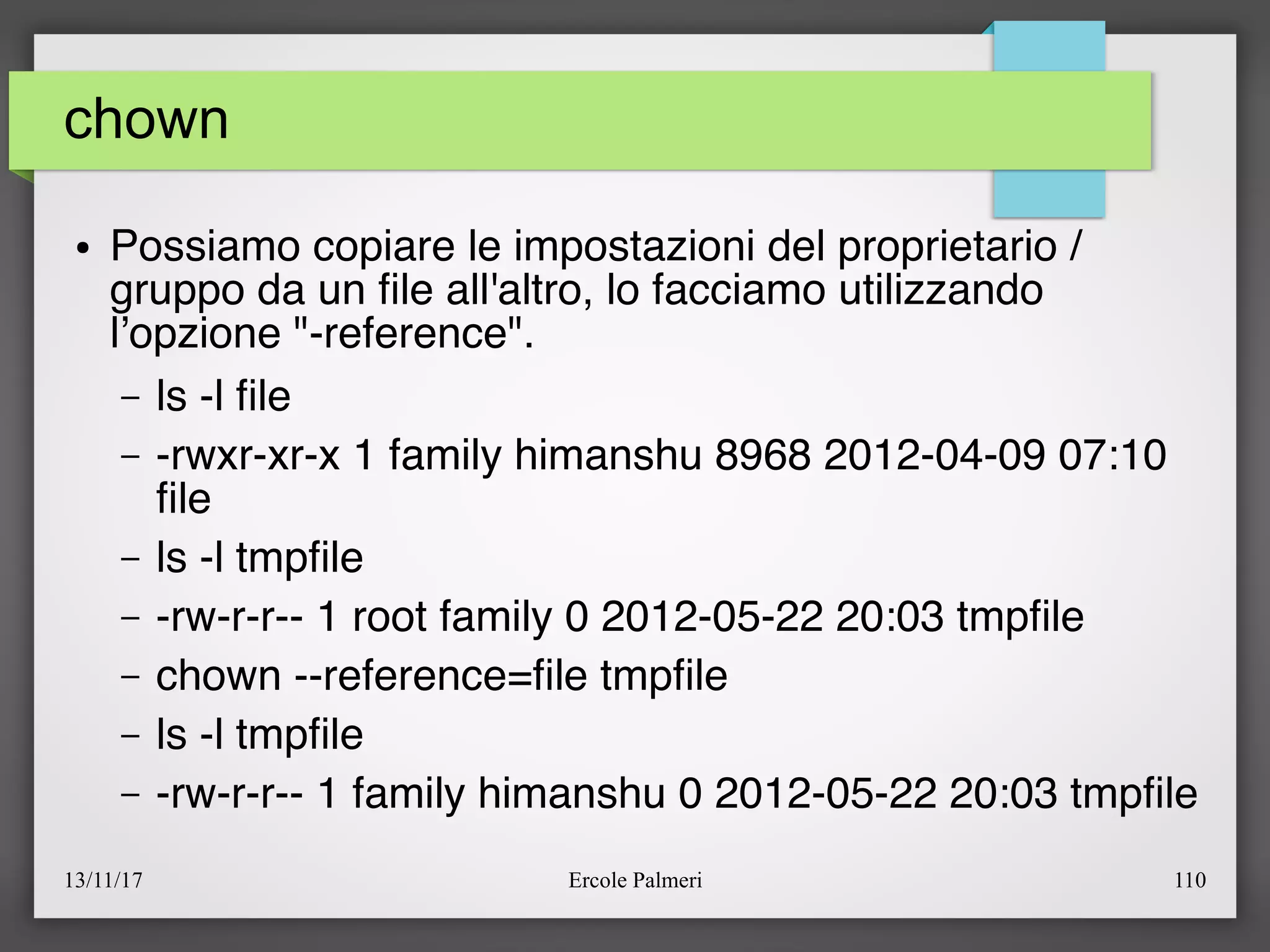 13/11/17 Ercole Palmeri 110
chown
● Possiamo copiare le impostazioni del proprietario /
gruppo da un fle all'altro, lo facciamo utilizzando
l’opzione "-reference".
– ls -l fle
– -rwxr-xr-x 1 family himanshu 8968 2012-04-09 07:10
fle
– ls -l tmpfle
– -rw-r-r-- 1 root family 0 2012-05-22 20:03 tmpfle
– chown --reference=fle tmpfle
– ls -l tmpfle
– -rw-r-r-- 1 family himanshu 0 2012-05-22 20:03 tmpfle
 