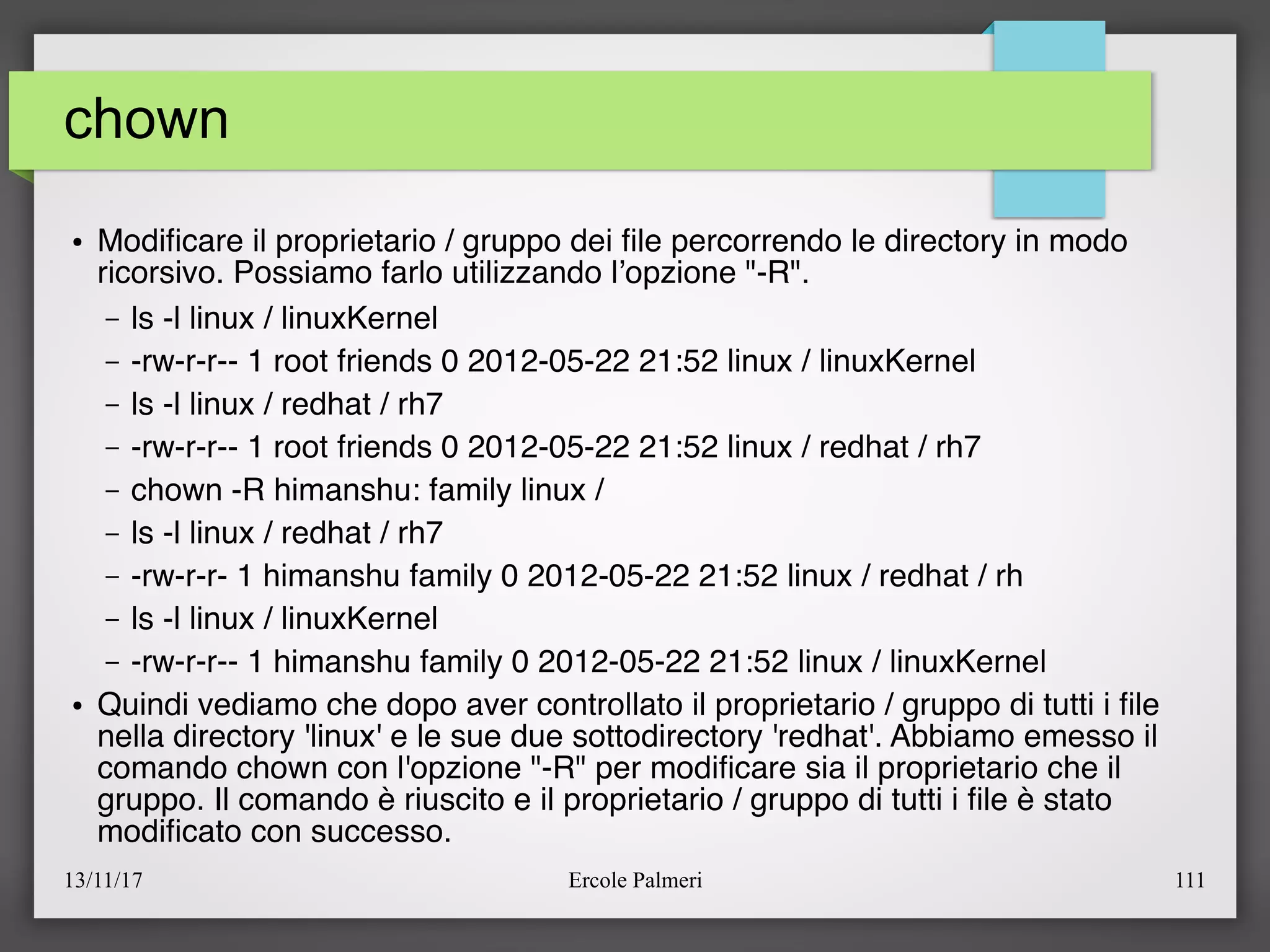 13/11/17 Ercole Palmeri 111
chown
● Modifcare il proprietario / gruppo dei fle percorrendo le directory in modo
ricorsivo. Possiamo farlo utilizzando l’opzione "-R".
– ls -l linux / linuxKernel
– -rw-r-r-- 1 root friends 0 2012-05-22 21:52 linux / linuxKernel
– ls -l linux / redhat / rh7
– -rw-r-r-- 1 root friends 0 2012-05-22 21:52 linux / redhat / rh7
– chown -R himanshu: family linux /
– ls -l linux / redhat / rh7
– -rw-r-r- 1 himanshu family 0 2012-05-22 21:52 linux / redhat / rh
– ls -l linux / linuxKernel
– -rw-r-r-- 1 himanshu family 0 2012-05-22 21:52 linux / linuxKernel
● Quindi vediamo che dopo aver controllato il proprietario / gruppo di tutti i fle
nella directory 'linux' e le sue due sottodirectory 'redhat'. Abbiamo emesso il
comando chown con l'opzione "-R" per modifcare sia il proprietario che il
gruppo. Il comando è riuscito e il proprietario / gruppo di tutti i fle è stato
modifcato con successo.
 