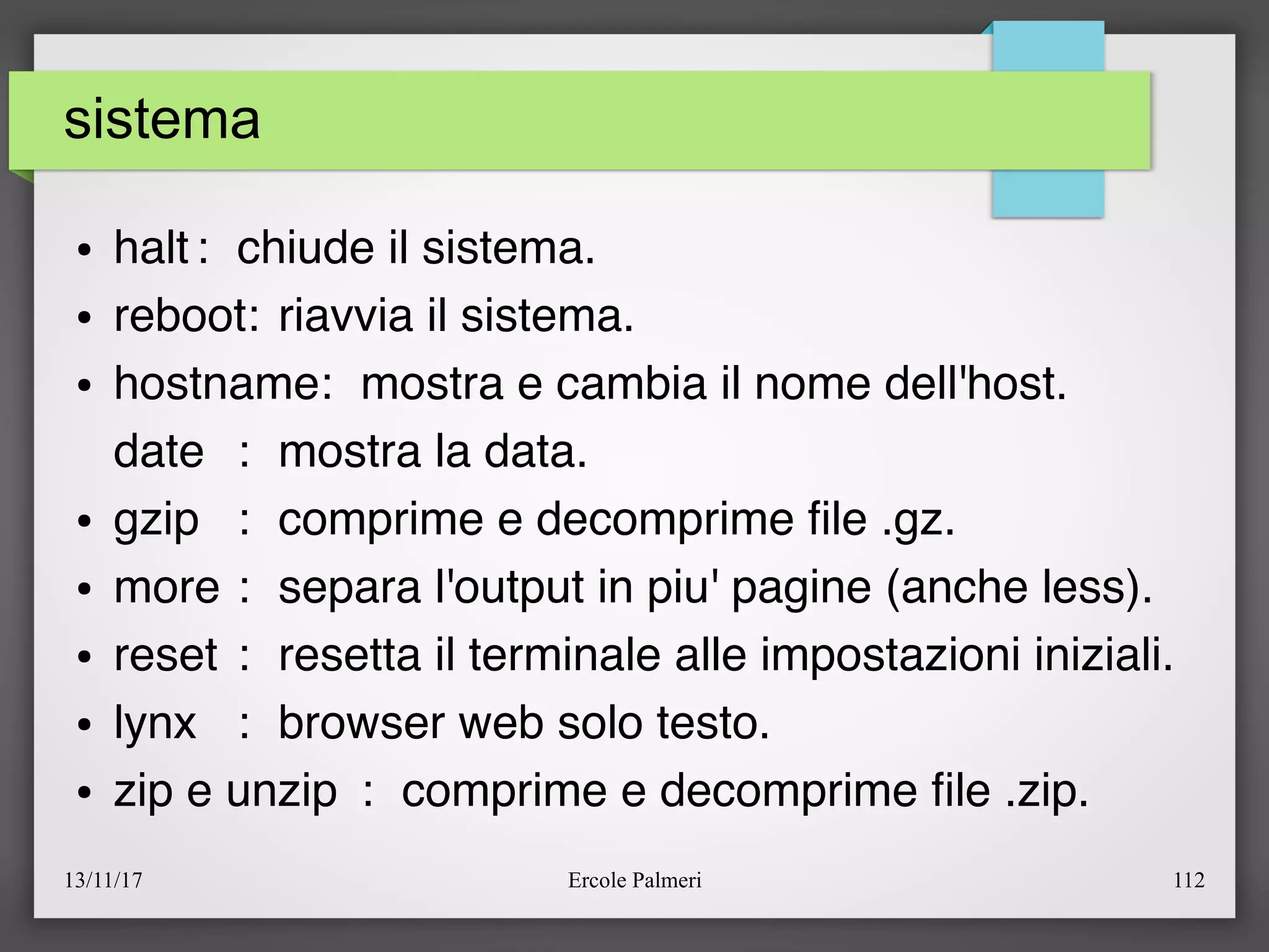 13/11/17 Ercole Palmeri 112
sistema
● halt: chiude il sistema.
● reboot: riavvia il sistema.
● hostname: mostra e cambia il nome dell'host.
date : mostra la data.
● gzip : comprime e decomprime fle .gz.
● more : separa l'output in piu' pagine (anche less).
● reset : resetta il terminale alle impostazioni iniziali.
● lynx : browser web solo testo.
● zip e unzip : comprime e decomprime fle .zip.
 