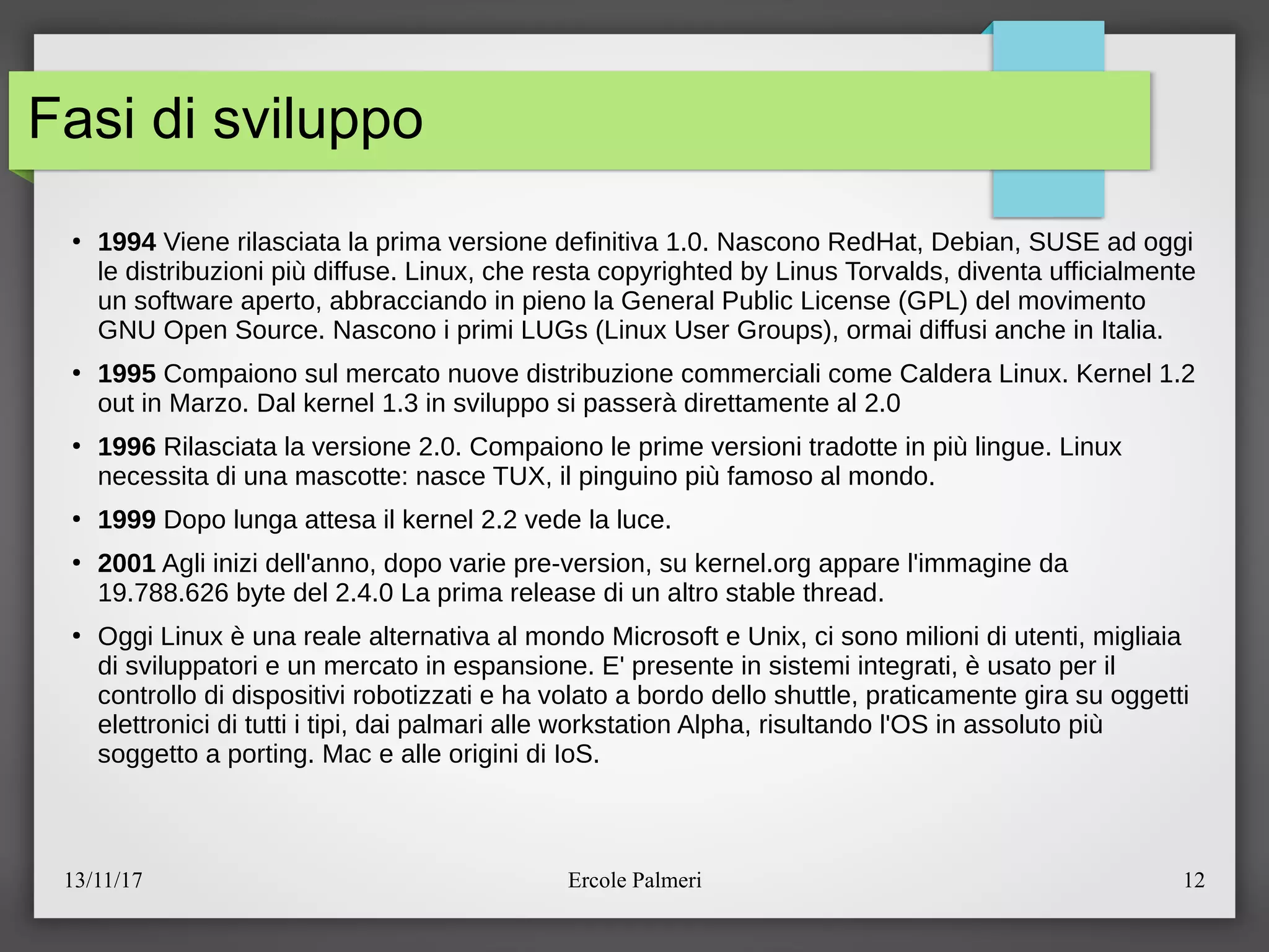 13/11/17 Ercole Palmeri 12
Fasi di sviluppo
●
1994 Viene rilasciata la prima versione definitiva 1.0. Nascono RedHat, Debian, SUSE ad oggi
le distribuzioni piu diffuse. Linux, che resta copyrighted by Linus Torvalds, diventa ufficialmente
un software aperto, abbracciando in pieno la General Public License (GPL) del movimento
GNU Open Source. Nascono i primi LUGs (Linux User Groups), ormai diffusi anche in Italia.
●
1995 Compaiono sul mercato nuove distribuzione commerciali come Caldera Linux. Kernel 1.2
out in Marzo. Dal kernel 1.3 in sviluppo si passera direttamente al 2.0
●
1996 Rilasciata la versione 2.0. Compaiono le prime versioni tradotte in piu lingue. Linux
necessita di una mascotte: nasce TUX, il pinguino piu famoso al mondo.
●
1999 Dopo lunga attesa il kernel 2.2 vede la luce.
●
2001 Agli inizi dell'anno, dopo varie pre-version, su kernel.org appare l'immagine da
19.788.626 byte del 2.4.0 La prima release di un altro stable thread.
●
Oggi Linux e una reale alternativa al mondo Microsoft e Unix, ci sono milioni di utenti, migliaia
di sviluppatori e un mercato in espansione. E' presente in sistemi integrati, e usato per il
controllo di dispositivi robotizzati e ha volato a bordo dello shuttle, praticamente gira su oggetti
elettronici di tutti i tipi, dai palmari alle workstation Alpha, risultando l'OS in assoluto piu
soggetto a porting. Mac e alle origini di IoS.
 
