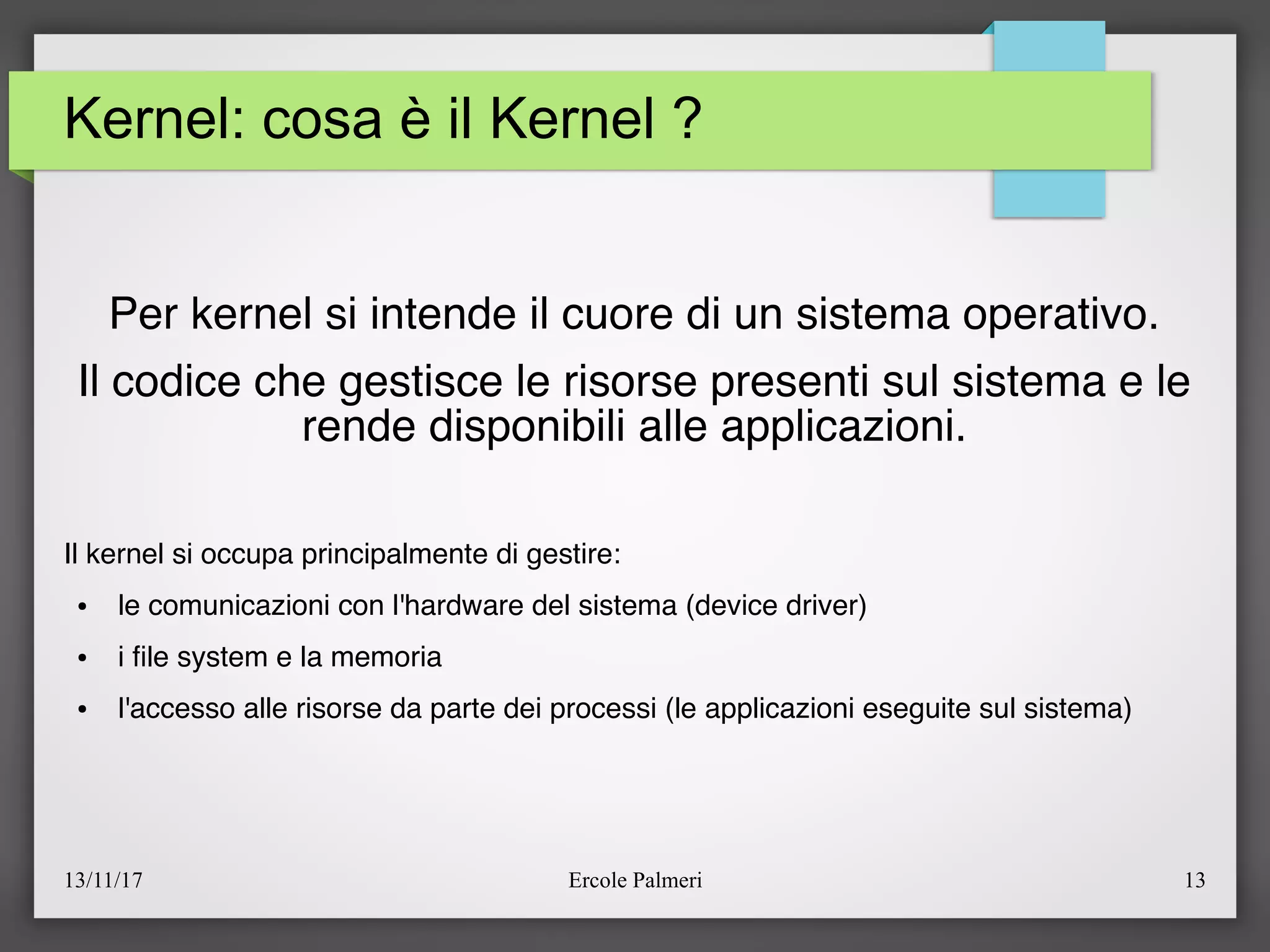 13/11/17 Ercole Palmeri 13
Kernel: cosa è il Kernel ?
Per kernel si intende il cuore di un sistema operativo.
Il codice che gestisce le risorse presenti sul sistema e le
rende disponibili alle applicazioni.
Il kernel si occupa principalmente di gestire:
● le comunicazioni con l'hardware del sistema (device driver)
● i fle system e la memoria
● l'accesso alle risorse da parte dei processi (le applicazioni eseguite sul sistema)
 