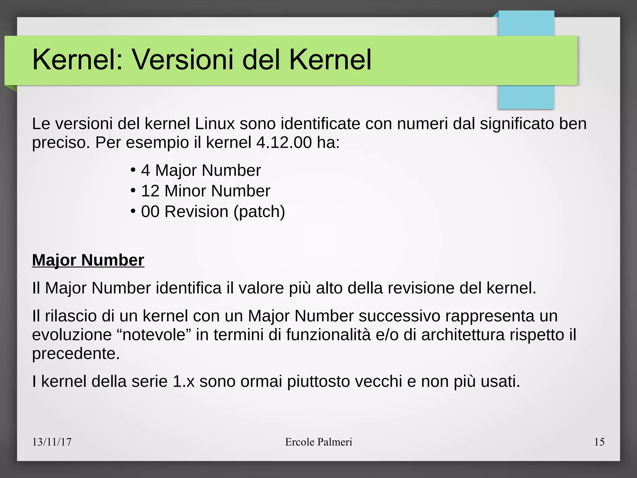 13/11/17 Ercole Palmeri 15
Kernel: Versioni del Kernel
Le versioni del kernel Linux sono identificate con numeri dal significato ben
preciso. Per esempio il kernel 4.12.00 ha:
●
4 Major Number
●
12 Minor Number
●
00 Revision (patch)
Major Number
Il Major Number identifica il valore piu alto della revisione del kernel.
Il rilascio di un kernel con un Major Number successivo rappresenta un
evoluzione “notevole” in termini di funzionalita eeo di architettura rispetto il
precedente.
I kernel della serie 1.x sono ormai piuttosto vecchi e non piu usati.
 