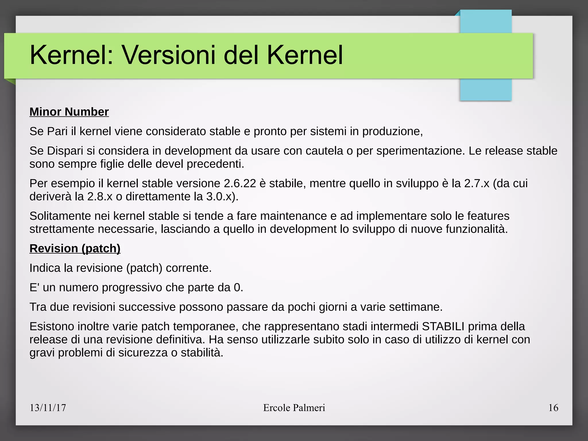 13/11/17 Ercole Palmeri 16
Kernel: Versioni del Kernel
Minor Number
Se Pari il kernel viene considerato stable e pronto per sistemi in produzione,
Se Dispari si considera in development da usare con cautela o per sperimentazione. Le release stable
sono sempre figlie delle devel precedenti.
Per esempio il kernel stable versione 2.6.22 e stabile, mentre quello in sviluppo e la 2.7.x (da cui
derivera la 2.8.x o direttamente la 3.0.x).
Solitamente nei kernel stable si tende a fare maintenance e ad implementare solo le features
strettamente necessarie, lasciando a quello in development lo sviluppo di nuove funzionalita.
Revision (patch)
Indica la revisione (patch) corrente.
E' un numero progressivo che parte da 0.
Tra due revisioni successive possono passare da pochi giorni a varie settimane.
Esistono inoltre varie patch temporanee, che rappresentano stadi intermedi STABILI prima della
release di una revisione definitiva. Ha senso utilizzarle subito solo in caso di utilizzo di kernel con
gravi problemi di sicurezza o stabilita.
 