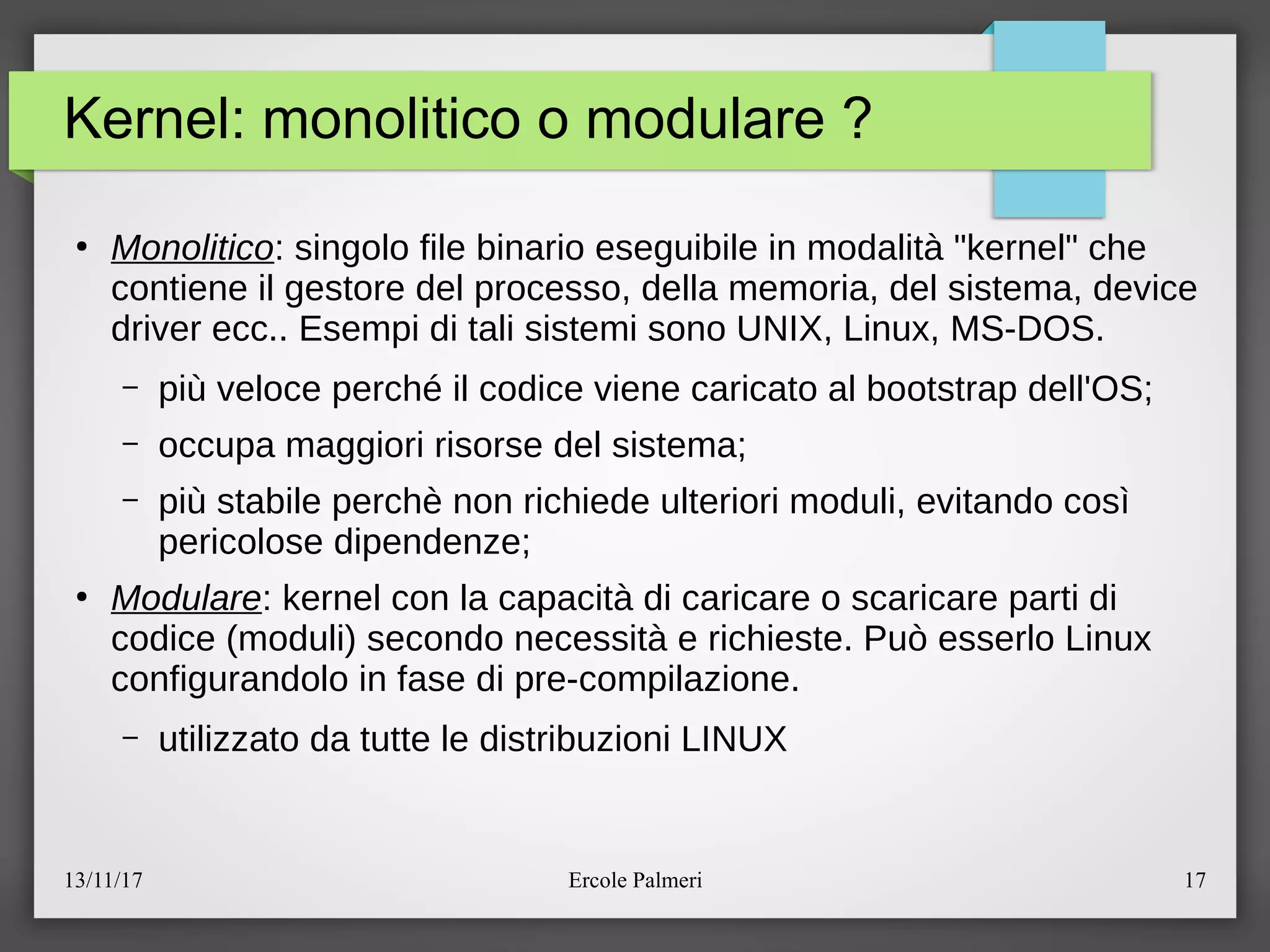 13/11/17 Ercole Palmeri 17
Kernel: monolitico o modulare ?
●
Monolitico: singolo file binario eseguibile in modalita "kernel" che
contiene il gestore del processo, della memoria, del sistema, device
driver ecc.. Esempi di tali sistemi sono UNIX, Linux, MS-DOS.
– piu veloce perché il codice viene caricato al bootstrap dell'OSc
– occupa maggiori risorse del sistemac
– piu stabile perche non richiede ulteriori moduli, evitando cosi
pericolose dipendenzec
●
Modulare: kernel con la capacita di caricare o scaricare parti di
codice (moduli) secondo necessita e richieste. Puo esserlo Linux
configurandolo in fase di pre-compilazione.
– utilizzato da tutte le distribuzioni LINUX
 