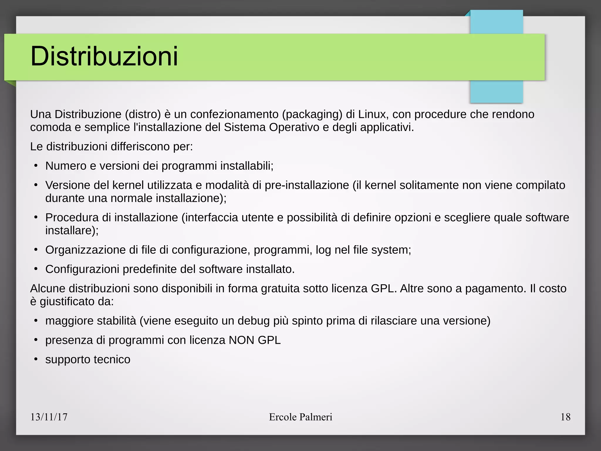 13/11/17 Ercole Palmeri 18
Distribuzioni
Una Distribuzione (distro) e un confezionamento (packaging) di Linux, con procedure che rendono
comoda e semplice l'installazione del Sistema Operativo e degli applicativi.
Le distribuzioni differiscono per:
●
Numero e versioni dei programmi installabilic
●
Versione del kernel utilizzata e modalita di pre-installazione (il kernel solitamente non viene compilato
durante una normale installazione)c
●
Procedura di installazione (interfaccia utente e possibilita di definire opzioni e scegliere quale software
installare)c
●
Organizzazione di file di configurazione, programmi, log nel file systemc
●
Configurazioni predefinite del software installato.
Alcune distribuzioni sono disponibili in forma gratuita sotto licenza GPL. Altre sono a pagamento. Il costo
e giustificato da:
●
maggiore stabilita (viene eseguito un debug piu spinto prima di rilasciare una versione)
●
presenza di programmi con licenza NON GPL
●
supporto tecnico
 