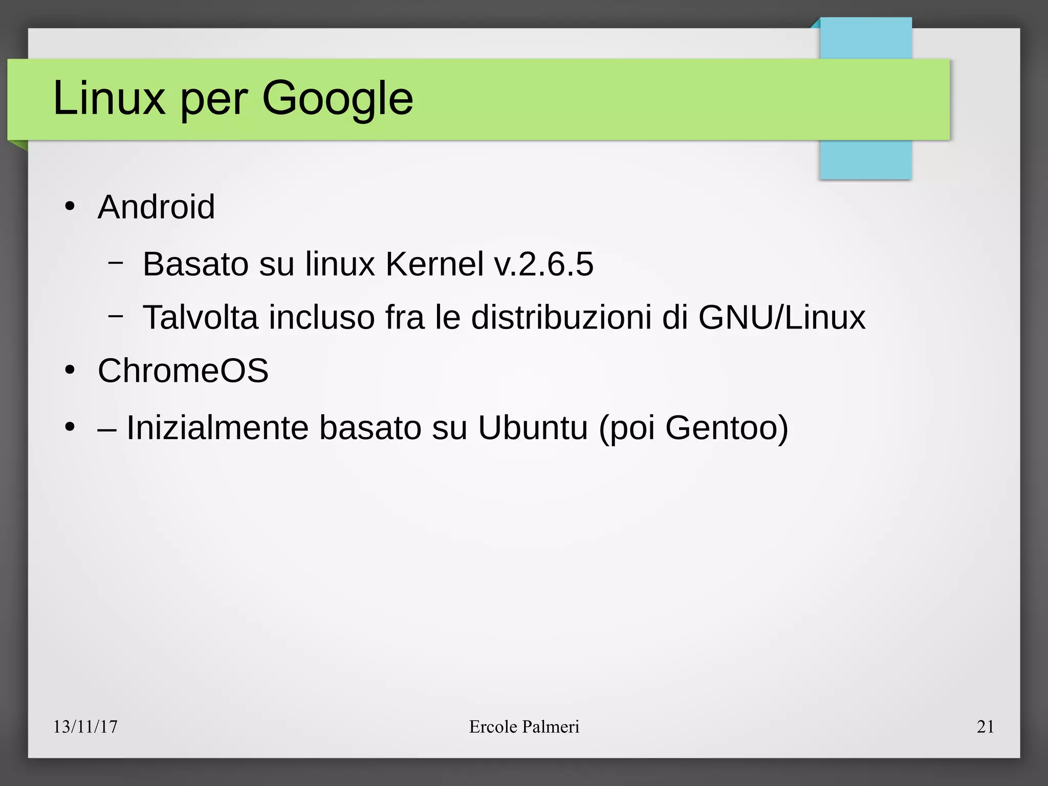 13/11/17 Ercole Palmeri 21
Linux per Google
●
Android
– Basato su linux Kernel v.2.6.5
– Talvolta incluso fra le distribuzioni di GNUeLinux
●
ChromeOS
●
– Inizialmente basato su Ubuntu (poi Gentoo)
 