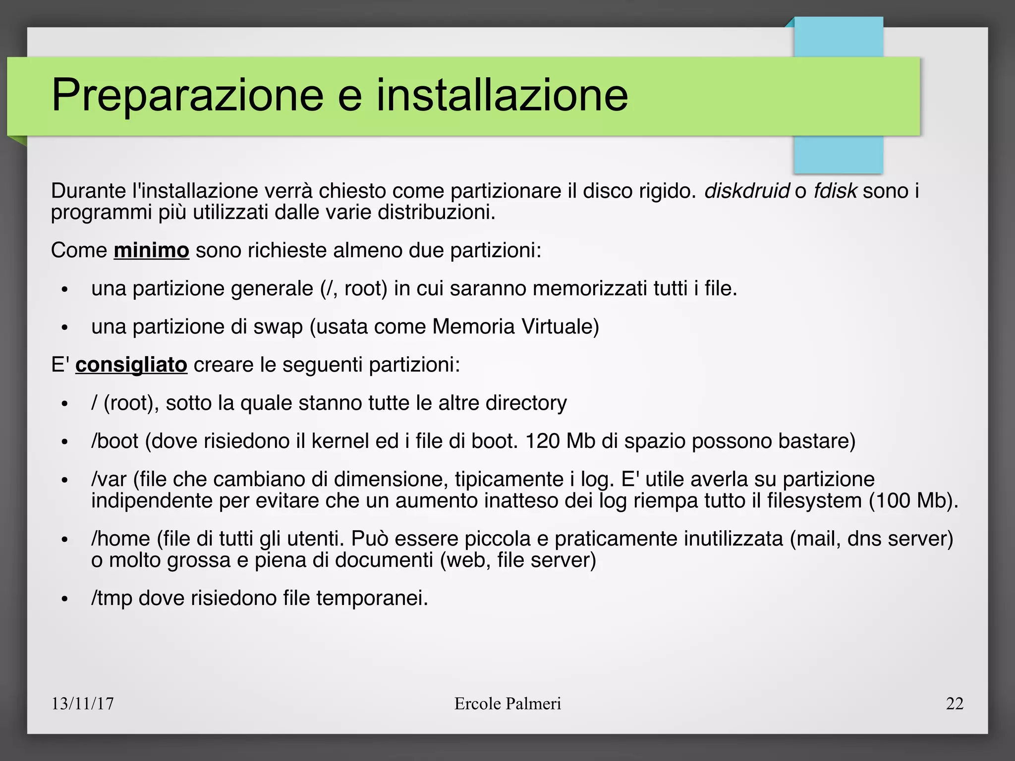 13/11/17 Ercole Palmeri 22
Preparazione e installazione
Durante l'installazione verrà chiesto come partizionare il disco rigido. diskdruid o fdisk sono i
programmi più utilizzati dalle varie distribuzioni.
Come minimo sono richieste almeno due partizioni:
● una partizione generale (/, root) in cui saranno memorizzati tutti i fle.
● una partizione di swap (usata come Memoria Virtuale)
E' consigliato creare le seguenti partizioni:
● / (root), sotto la quale stanno tutte le altre directory
● /boot (dove risiedono il kernel ed i fle di boot. 120 Mb di spazio possono bastare)
● /var (fle che cambiano di dimensione, tipicamente i log. E' utile averla su partizione
indipendente per evitare che un aumento inatteso dei log riempa tutto il flesystem (100 Mb).
● /home (fle di tutti gli utenti. Può essere piccola e praticamente inutilizzata (mail, dns server)
o molto grossa e piena di documenti (web, fle server)
● /tmp dove risiedono fle temporanei.
 