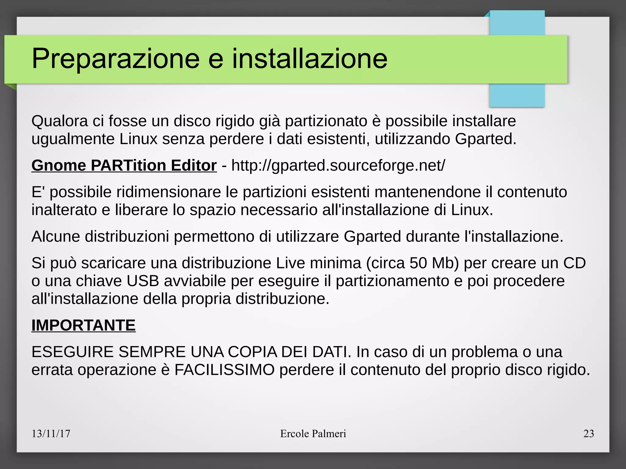 13/11/17 Ercole Palmeri 23
Preparazione e installazione
Qualora ci fosse un disco rigido gia partizionato e possibile installare
ugualmente Linux senza perdere i dati esistenti, utilizzando Gparted.
Gnome PARTition Editor - http:eegparted.sourceforge.nete
E' possibile ridimensionare le partizioni esistenti mantenendone il contenuto
inalterato e liberare lo spazio necessario all'installazione di Linux.
Alcune distribuzioni permettono di utilizzare Gparted durante l'installazione.
Si puo scaricare una distribuzione Live minima (circa 50 Mb) per creare un CD
o una chiave USB avviabile per eseguire il partizionamento e poi procedere
all'installazione della propria distribuzione.
IMPORTANTE
ESEGUIRE SEMPRE UNA COPIA DEI DATI. In caso di un problema o una
errata operazione e FACILISSIMO perdere il contenuto del proprio disco rigido.
 