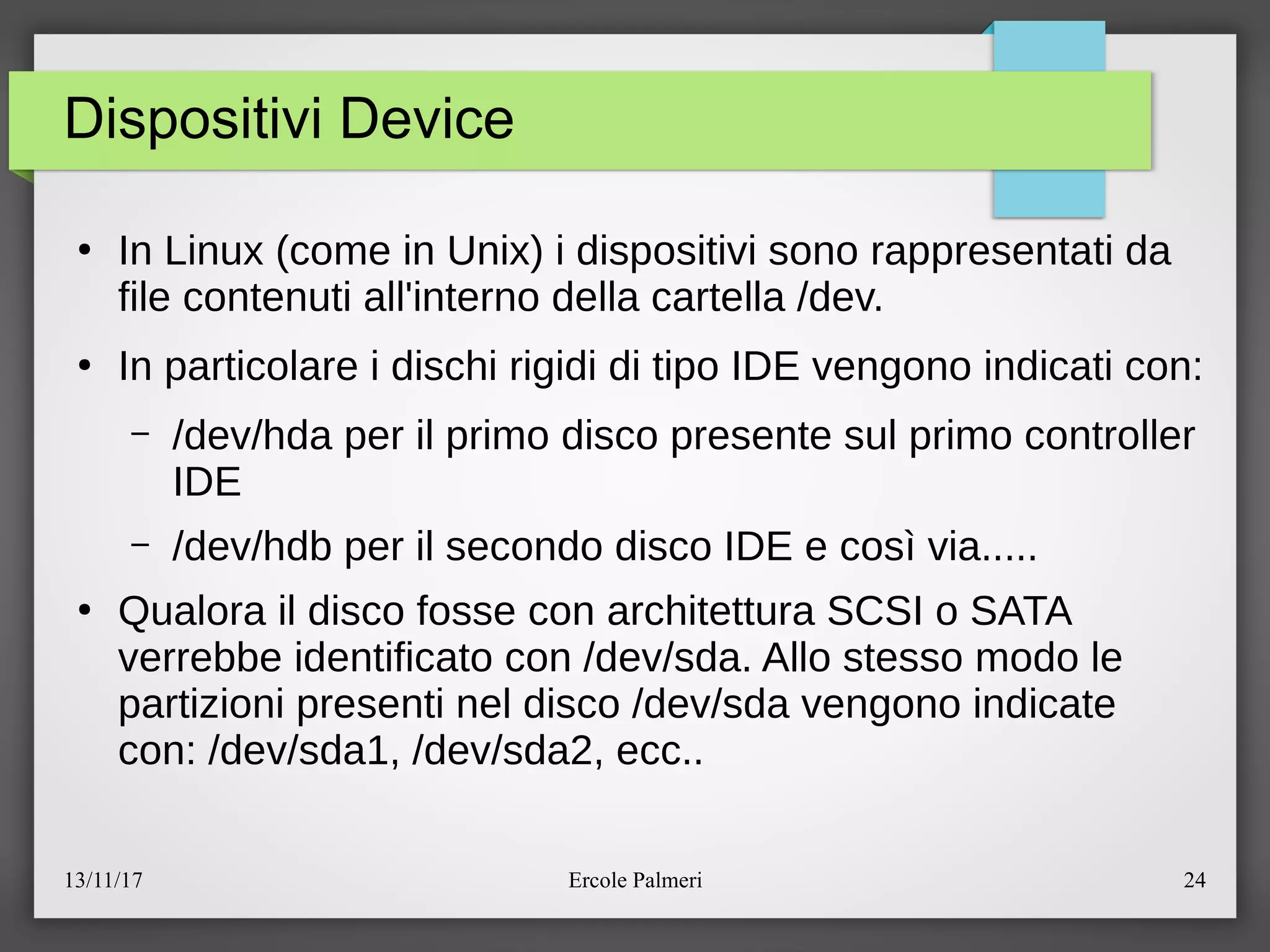 13/11/17 Ercole Palmeri 24
Dispositivi Device
●
In Linux (come in Unix) i dispositivi sono rappresentati da
file contenuti all'interno della cartella edev.
●
In particolare i dischi rigidi di tipo IDE vengono indicati con:
– edevehda per il primo disco presente sul primo controller
IDE
– edevehdb per il secondo disco IDE e cosi via.....
●
Qualora il disco fosse con architettura SCSI o SATA
verrebbe identificato con edevesda. Allo stesso modo le
partizioni presenti nel disco edevesda vengono indicate
con: edevesda1, edevesda2, ecc..
 